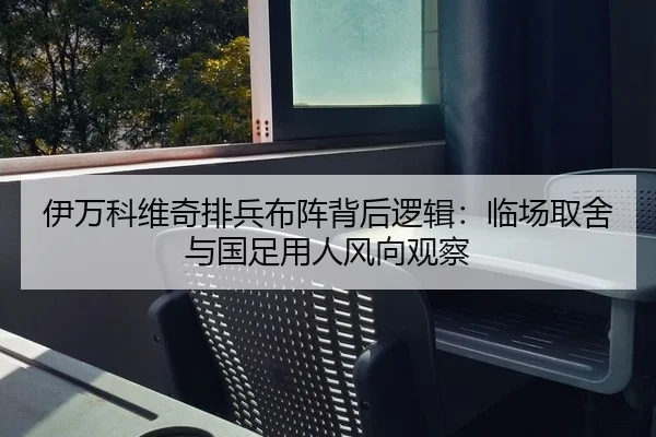 伊万科维奇排兵布阵背后逻辑：临场取舍与国足用人风向观察